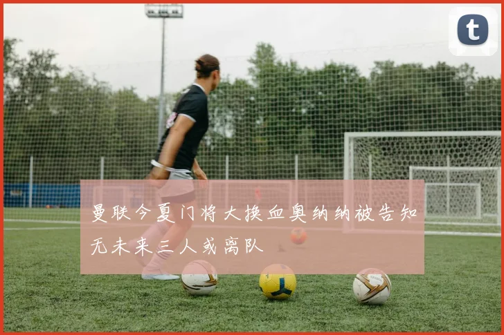 曼联今夏门将大换血奥纳纳被告知无未来三人或离队