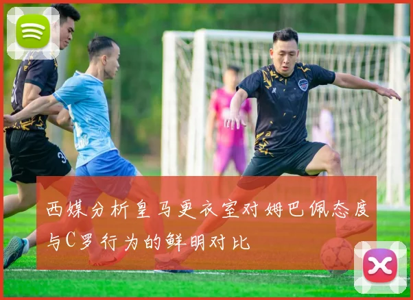 西媒分析皇马更衣室对姆巴佩态度与C罗行为的鲜明对比