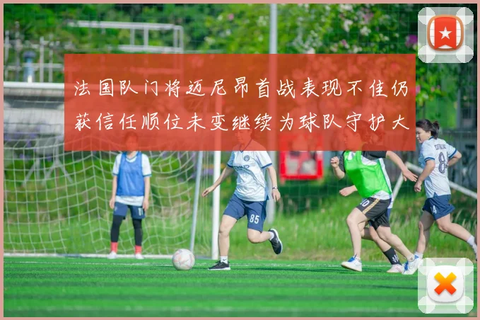 法国队门将迈尼昂首战表现不佳仍获信任顺位未变继续为球队守护大门