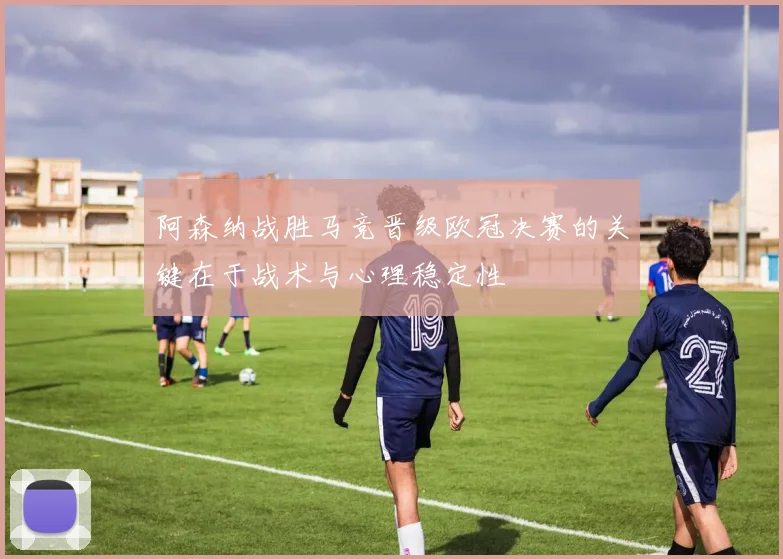 阿森纳战胜马竞晋级欧冠决赛的关键在于战术与心理稳定性