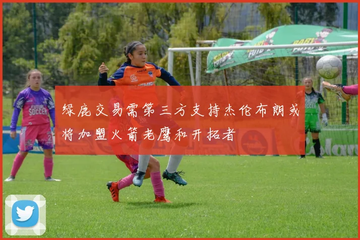 绿鹿交易需第三方支持杰伦布朗或将加盟火箭老鹰和开拓者