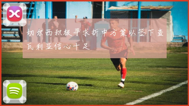 切尔西积极寻求折中方案以签下查瓦利亚信心十足