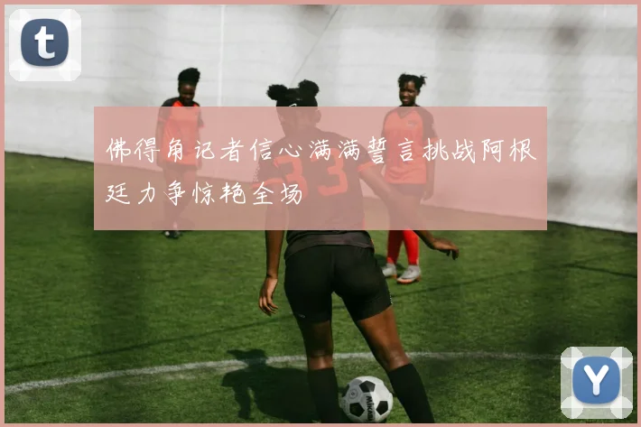 佛得角记者信心满满誓言挑战阿根廷力争惊艳全场