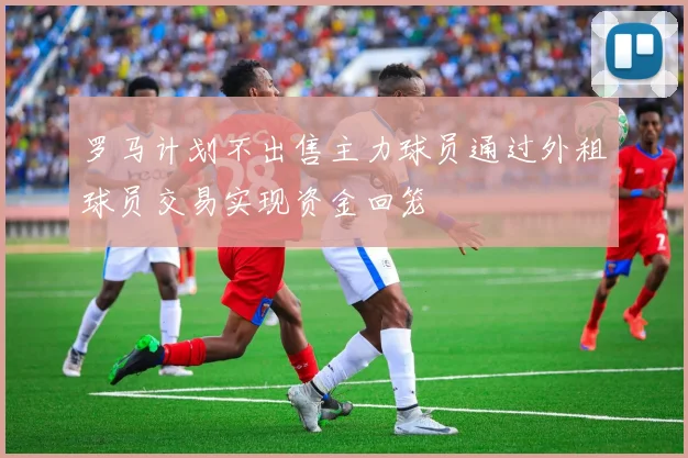 罗马计划不出售主力球员通过外租球员交易实现资金回笼