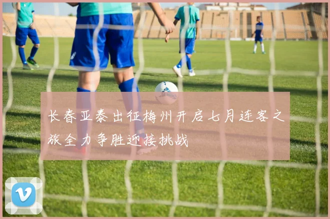 长春亚泰出征梅州开启七月连客之旅全力争胜迎接挑战