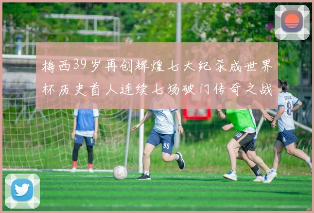 梅西39岁再创辉煌七大纪录成世界杯历史首人连续七场破门传奇之战