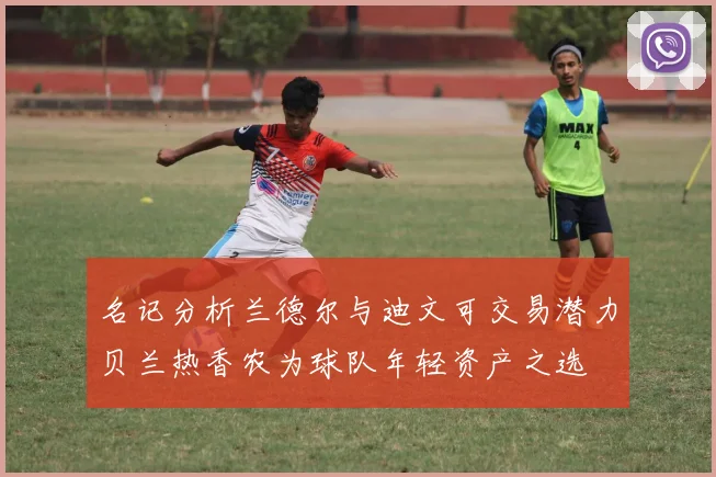 名记分析兰德尔与迪文可交易潜力贝兰热香农为球队年轻资产之选