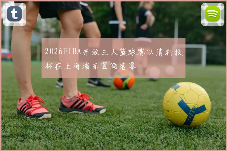 2026FIBA开放三人篮球赛以清科技杯在上海浦东圆满落幕