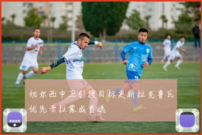 切尔西中卫引援目标更新拉克鲁瓦优先于拉蒙成首选