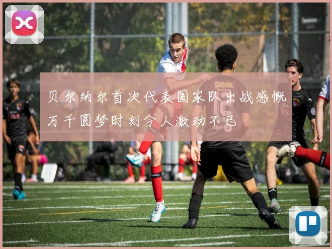 贝尔纳尔首次代表国家队出战感慨万千圆梦时刻令人激动不已