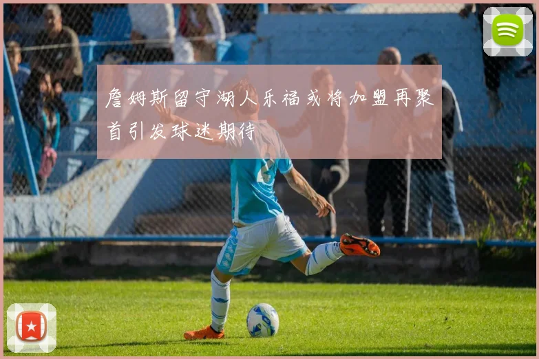 詹姆斯留守湖人乐福或将加盟再聚首引发球迷期待