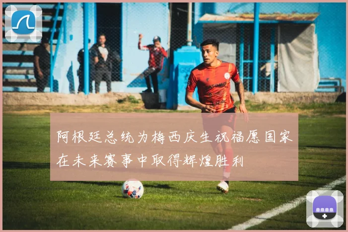阿根廷总统为梅西庆生祝福愿国家在未来赛事中取得辉煌胜利