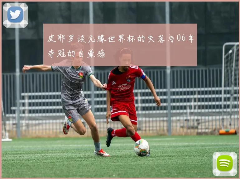皮耶罗谈无缘世界杯的失落与06年夺冠的自豪感