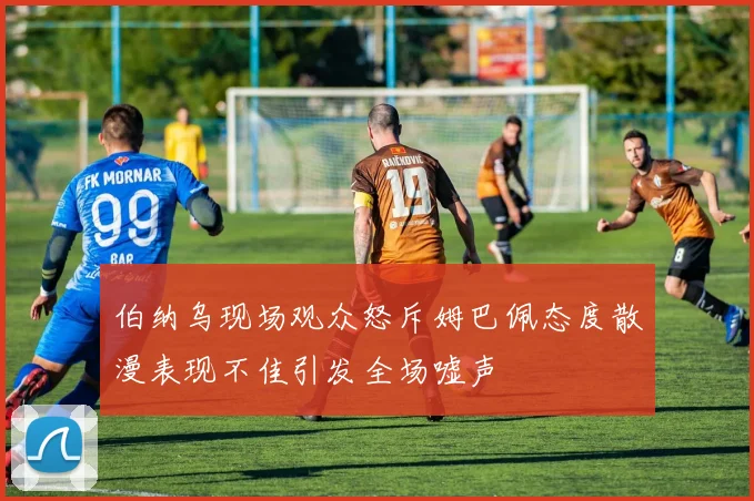 伯纳乌现场观众怒斥姆巴佩态度散漫表现不佳引发全场嘘声