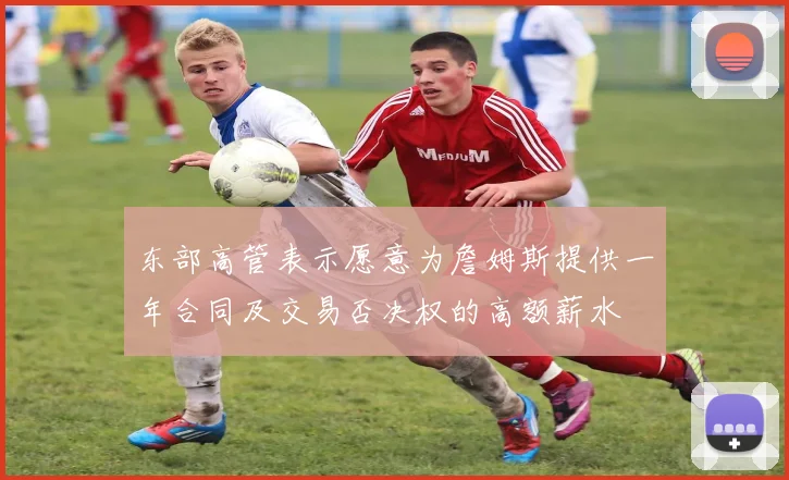 东部高管表示愿意为詹姆斯提供一年合同及交易否决权的高额薪水