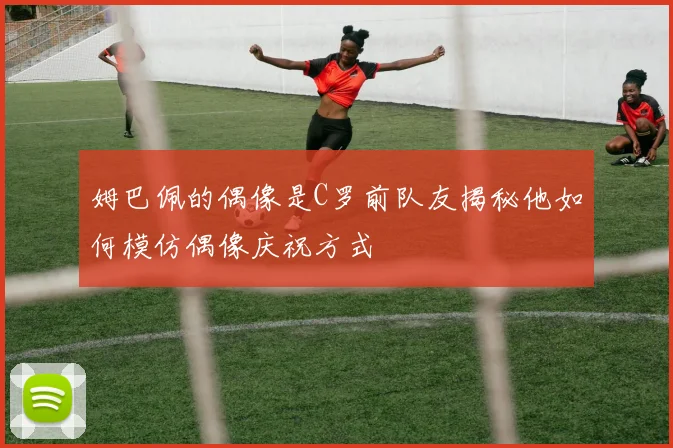 姆巴佩的偶像是C罗前队友揭秘他如何模仿偶像庆祝方式